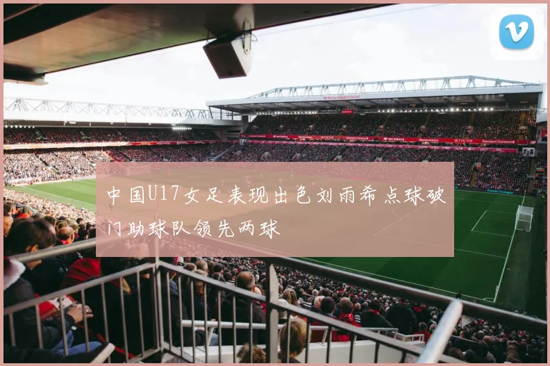 中国U17女足表现出色刘雨希点球破门助球队领先两球
