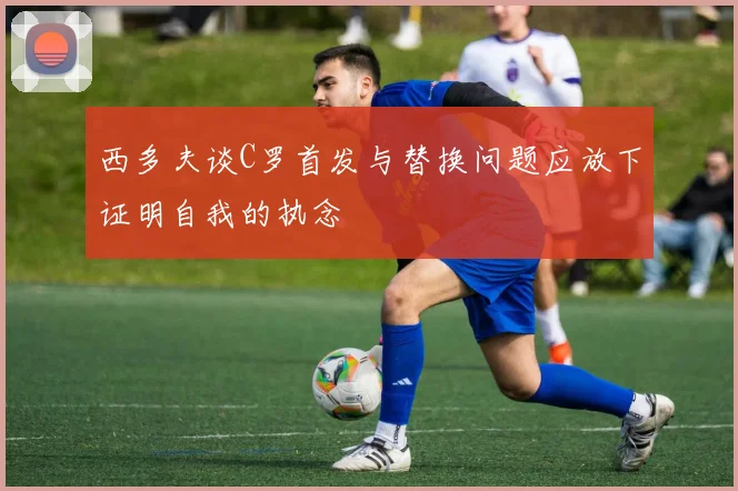西多夫谈C罗首发与替换问题应放下证明自我的执念