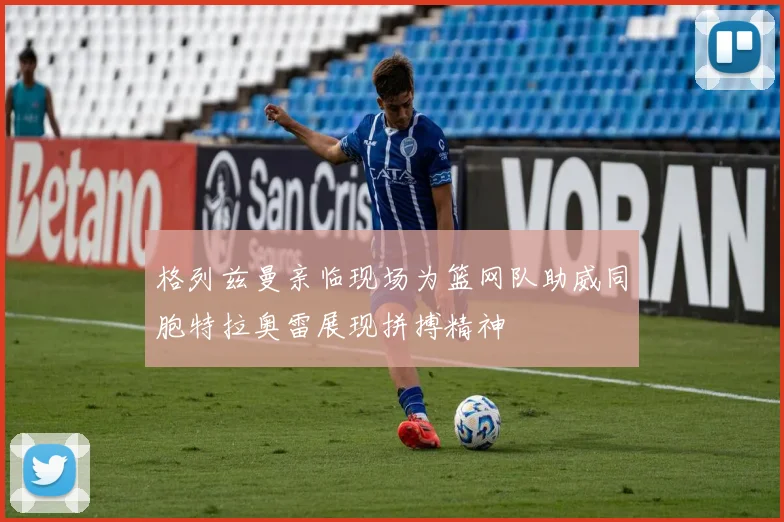 格列兹曼亲临现场为篮网队助威同胞特拉奥雷展现拼搏精神