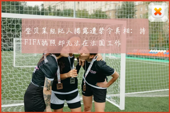 登贝莱经纪人揭露遭禁令真相：持FIFA执照却无法在法国工作