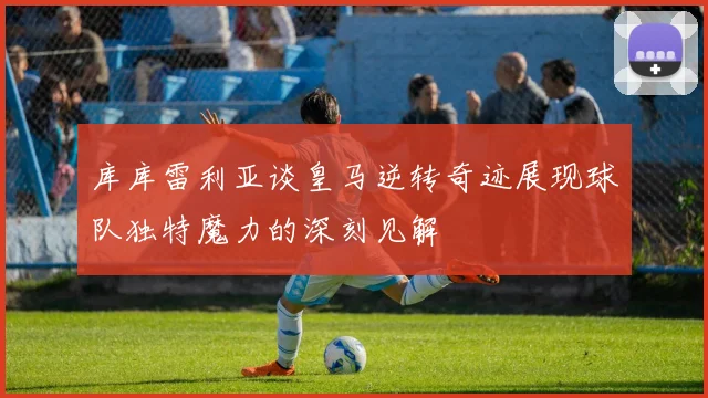 库库雷利亚谈皇马逆转奇迹展现球队独特魔力的深刻见解