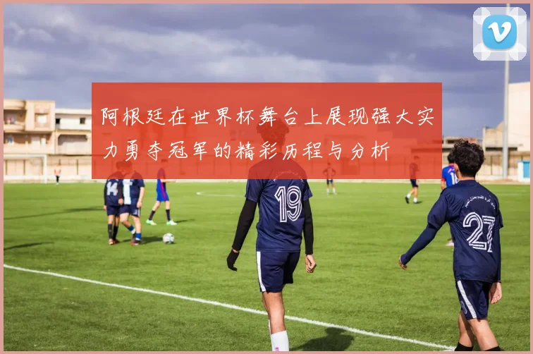 阿根廷在世界杯舞台上展现强大实力勇夺冠军的精彩历程与分析