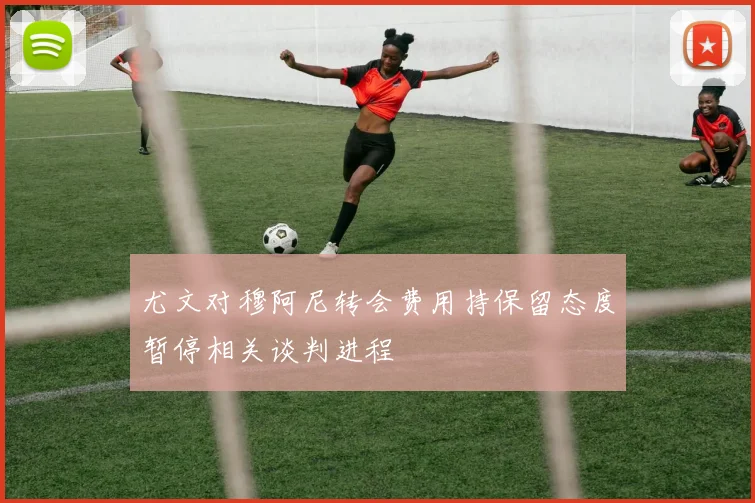 尤文对穆阿尼转会费用持保留态度暂停相关谈判进程