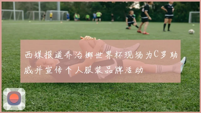 西媒报道乔治娜世界杯现场为C罗助威并宣传个人服装品牌活动