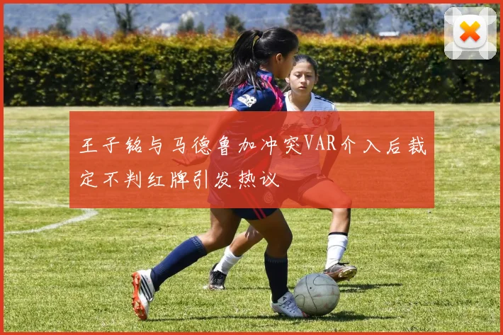 王子铭与马德鲁加冲突VAR介入后裁定不判红牌引发热议