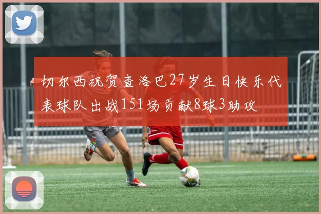 切尔西祝贺查洛巴27岁生日快乐代表球队出战151场贡献8球3助攻