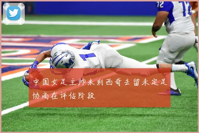 中国女足主帅米利西奇去留未定足协尚在评估阶段