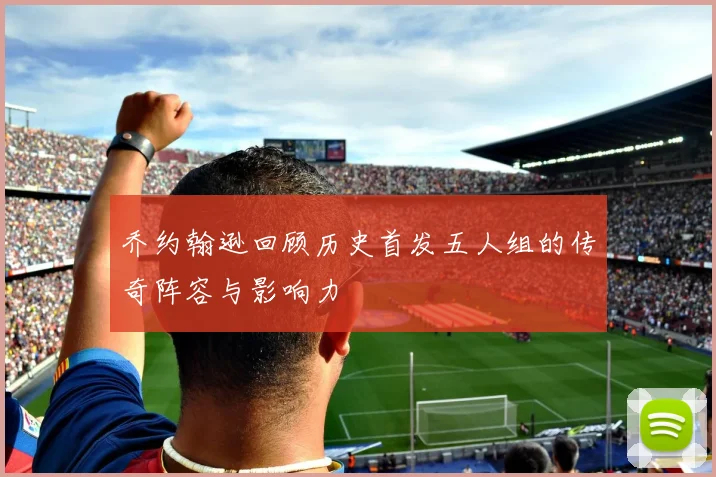 乔约翰逊回顾历史首发五人组的传奇阵容与影响力