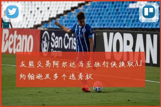 灰熊交易阿尔达马至独行侠换取AJ约翰逊及多个选秀权