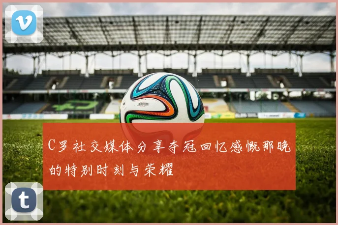 C罗社交媒体分享夺冠回忆感慨那晚的特别时刻与荣耀