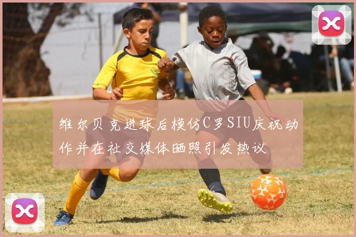 维尔贝克进球后模仿C罗SIU庆祝动作并在社交媒体晒照引发热议