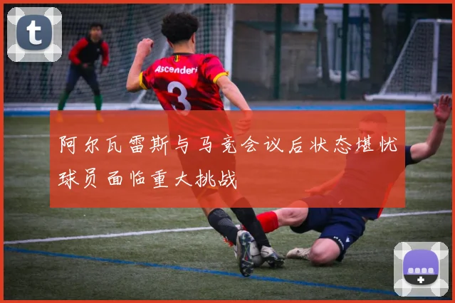 阿尔瓦雷斯与马竞会议后状态堪忧球员面临重大挑战