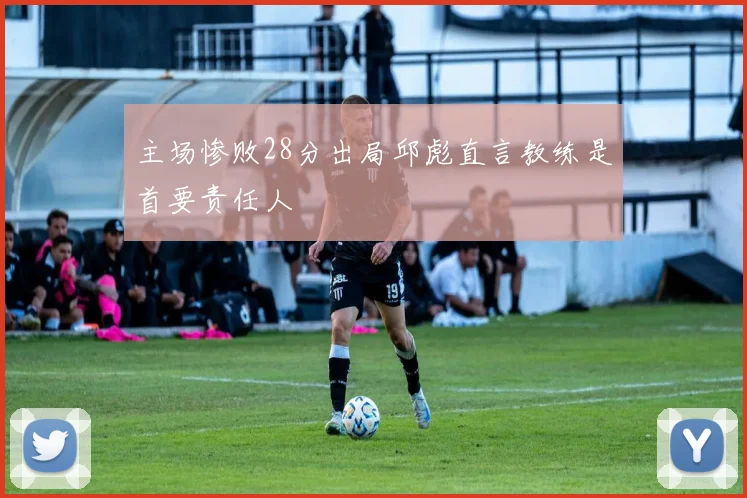 主场惨败28分出局邱彪直言教练是首要责任人