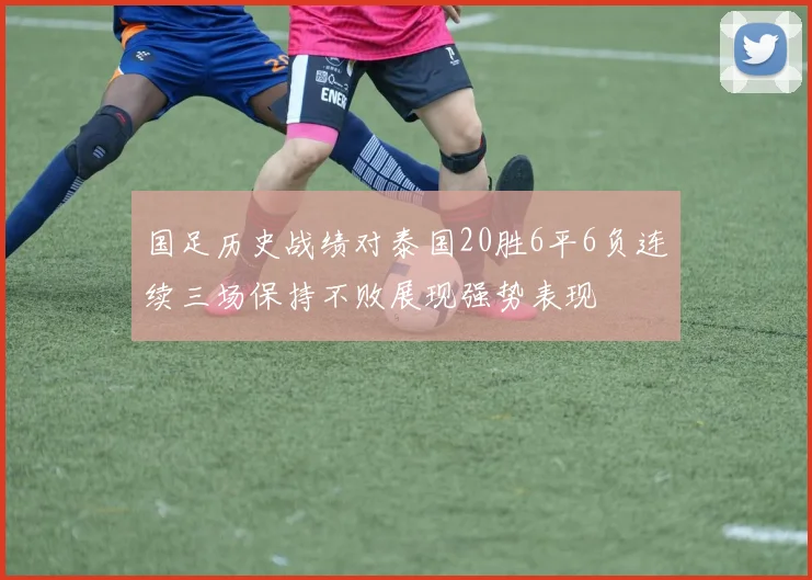国足历史战绩对泰国20胜6平6负连续三场保持不败展现强势表现