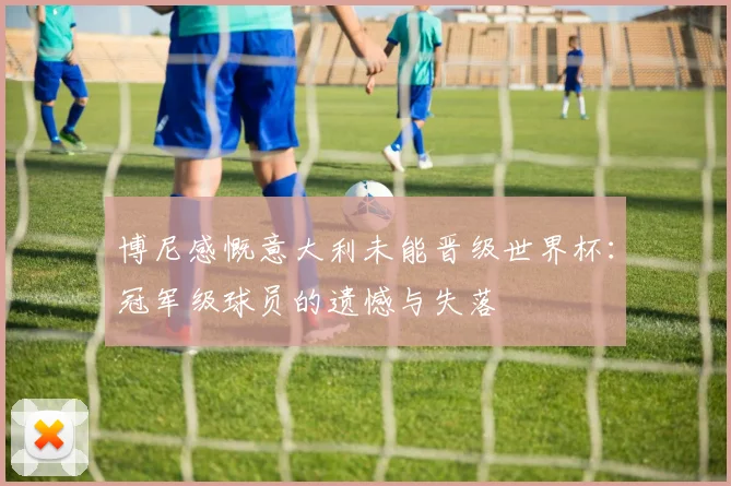 博尼感慨意大利未能晋级世界杯：冠军级球员的遗憾与失落