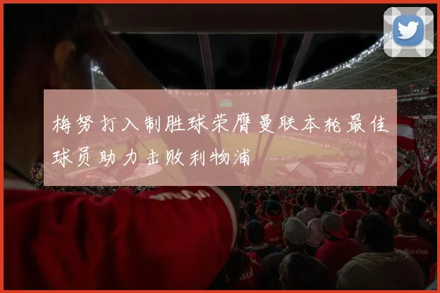 梅努打入制胜球荣膺曼联本轮最佳球员助力击败利物浦