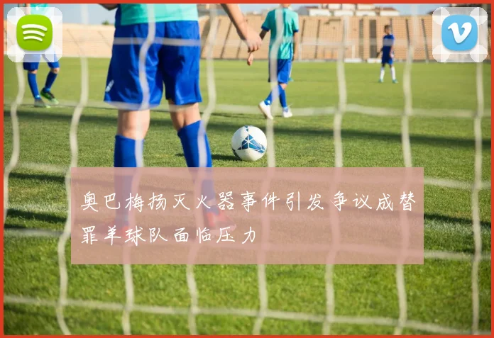 奥巴梅扬灭火器事件引发争议成替罪羊球队面临压力