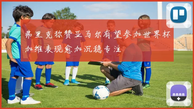 弗里克称赞亚马尔有望参加世界杯加维表现愈加沉稳专注