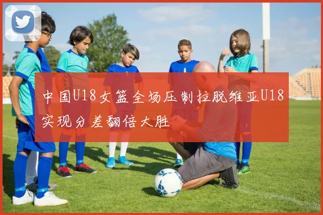 中国U18女篮全场压制拉脱维亚U18实现分差翻倍大胜
