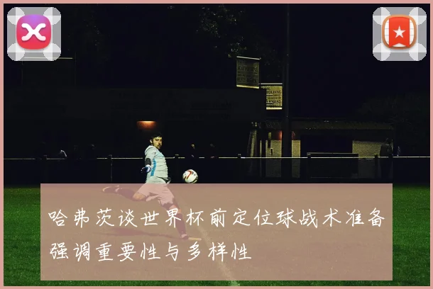 哈弗茨谈世界杯前定位球战术准备强调重要性与多样性