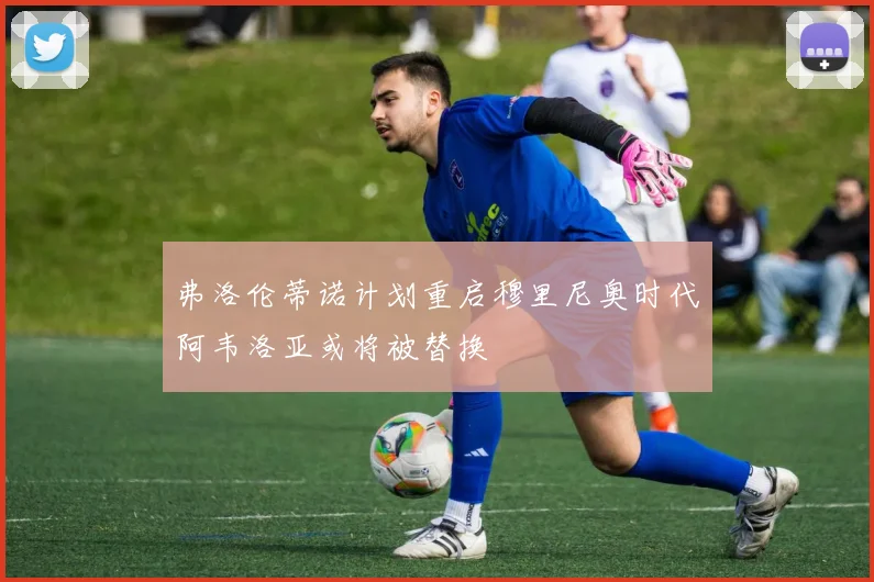 弗洛伦蒂诺计划重启穆里尼奥时代阿韦洛亚或将被替换