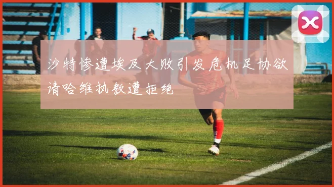 沙特惨遭埃及大败引发危机足协欲请哈维执教遭拒绝