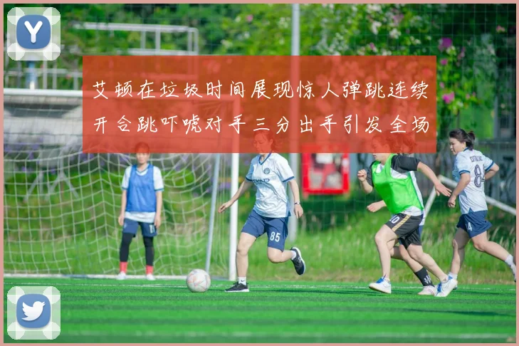艾顿在垃圾时间展现惊人弹跳连续开合跳吓唬对手三分出手引发全场欢呼