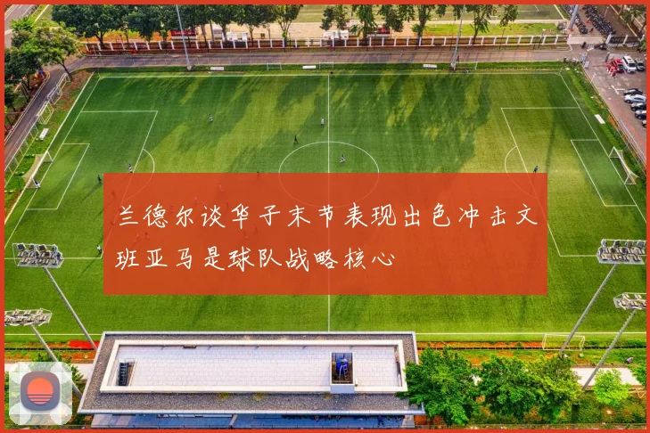 兰德尔谈华子末节表现出色冲击文班亚马是球队战略核心