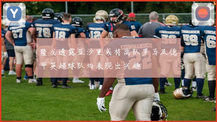 隆戈透露亚沙里或将离队罗马及德甲英超球队均表现出兴趣