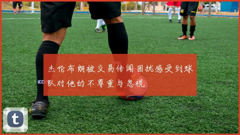 杰伦布朗被交易传闻困扰感受到球队对他的不尊重与忽视