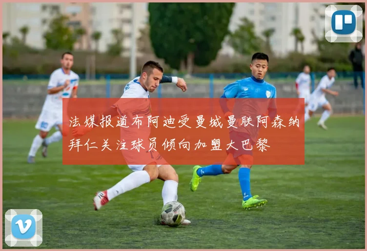 法媒报道布阿迪受曼城曼联阿森纳拜仁关注球员倾向加盟大巴黎